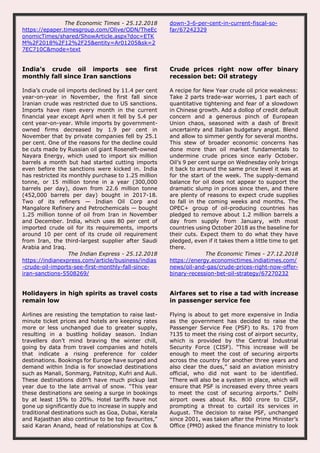The Economic Times - 25.12.2018
https://epaper.timesgroup.com/Olive/ODN/TheEc
onomicTimes/shared/ShowArticle.aspx?doc=ETK
M%2F2018%2F12%2F25&entity=Ar01205&sk=2
7EC710C&mode=text
down-3-6-per-cent-in-current-fiscal-so-
far/67242329
India’s crude oil imports see first
monthly fall since Iran sanctions
India’s crude oil imports declined by 11.4 per cent
year-on-year in November, the first fall since
Iranian crude was restricted due to US sanctions.
Imports have risen every month in the current
financial year except April when it fell by 5.4 per
cent year-on-year. While imports by government-
owned firms decreased by 1.9 per cent in
November that by private companies fell by 25.1
per cent. One of the reasons for the decline could
be cuts made by Russian oil giant Roseneft-owned
Nayara Energy, which used to import six million
barrels a month but had started cutting imports
even before the sanctions were kicked in. India
has restricted its monthly purchase to 1.25 million
tonne, or 15 million tonne in a year (300,000
barrels per day), down from 22.6 million tonne
(452,000 barrels per day) bought in 2017-18.
Two of its refiners — Indian Oil Corp and
Mangalore Refinery and Petrochemicals — bought
1.25 million tonne of oil from Iran in November
and December. India, which uses 80 per cent of
imported crude oil for its requirements, imports
around 10 per cent of its crude oil requirement
from Iran, the third-largest supplier after Saudi
Arabia and Iraq.
The Indian Express - 25.12.2018
https://indianexpress.com/article/business/indias
-crude-oil-imports-see-first-monthly-fall-since-
iran-sanctions-5508269/
Crude prices right now offer binary
recession bet: Oil strategy
A recipe for New Year crude oil price weakness:
Take 2 parts trade-war worries, 1 part each of
quantitative tightening and fear of a slowdown
in Chinese growth. Add a dollop of credit default
concern and a generous pinch of European
Union chaos, seasoned with a dash of Brexit
uncertainty and Italian budgetary angst. Blend
and allow to simmer gently for several months.
This stew of broader economic concerns has
done more than oil market fundamentals to
undermine crude prices since early October.
Oil’s 9 per cent surge on Wednesday only brings
it back to around the same price level it was at
for the start of the week. The supply-demand
balance for oil does not appear to support the
dramatic slump in prices since then, and there
are plenty of reasons to expect crude supplies
to fall in the coming weeks and months. The
OPEC+ group of oil-producing countries has
pledged to remove about 1.2 million barrels a
day from supply from January, with most
countries using October 2018 as the baseline for
their cuts. Expect them to do what they have
pledged, even if it takes them a little time to get
there.
The Economic Times - 27.12.2018
https://energy.economictimes.indiatimes.com/
news/oil-and-gas/crude-prices-right-now-offer-
binary-recession-bet-oil-strategy/67270232
Holidayers in high spirits as travel costs
remain low
Airlines are resisting the temptation to raise last-
minute ticket prices and hotels are keeping rates
more or less unchanged due to greater supply,
resulting in a bustling holiday season. Indian
travellers don’t mind braving the winter chill,
going by data from travel companies and hotels
that indicate a rising preference for colder
destinations. Bookings for Europe have surged and
demand within India is for snowclad destinations
such as Manali, Sonmarg, Patnitop, Kufri and Auli.
These destinations didn’t have much pickup last
year due to the late arrival of snow. “This year
these destinations are seeing a surge in bookings
by at least 15% to 20%. Hotel tariffs have not
gone up significantly due to increase in supply and
traditional destinations such as Goa, Dubai, Kerala
and Rajasthan also continue to be top favourites,”
said Karan Anand, head of relationships at Cox &
Airfares set to rise a tad with increase
in passenger service fee
Flying is about to get more expensive in India
as the government has decided to raise the
Passenger Service Fee (PSF) to Rs. 170 from
?135 to meet the rising cost of airport security,
which is provided by the Central Industrial
Security Force (CISF). “This increase will be
enough to meet the cost of securing airports
across the country for another three years and
also clear the dues,” said an aviation ministry
official, who did not want to be identified.
“There will also be a system in place, which will
ensure that PSF is increased every three years
to meet the cost of securing airports.” Delhi
airport owes about Rs. 800 crore to CISF,
prompting a threat to curtail its services in
August. The decision to raise PSF, unchanged
since 2001, was taken after the Prime Minister’s
Office (PMO) asked the finance ministry to look
 