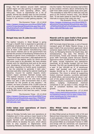 Kings. The hill stations around Delhi national
capital region are also gaining in popularity, said
Sharat Dhall, chief operating officer, B2C,
Yatra.com. “Snow is aspirational for a lot of
people. Shimla has already seen its first snowfall.
There is an uptick in bookings for hill stations and
Europe in the winters is also getting popular,” he
said.
The Economic Times - 25.12.2018
https://epaper.timesgroup.com/Olive/ODN/TheEc
onomicTimes/shared/ShowArticle.aspx?doc=ETK
M%2F2018%2F12%2F26&entity=Ar00114&sk=8
8521B90&mode=text
into the matter. The home secretary had written
to the aviation ministry about withdrawing the
CISF from Delhi airport unless dues were paid.
“The mandate to raise PSF to meet the cost has
gone to the finance ministry now,” the official
said. “It has been asked to raise PSF at regular
intervals to ensure that costs are met.”
The Economic Times - 25.12.2018
https://epaper.timesgroup.com/Olive/ODN/Th
eEconomicTimes/shared/ShowArticle.aspx?doc
=ETKM%2F2018%2F12%2F26&entity=Ar0050
2&sk=4661AAFE&mode=text
Bengal may see 3L jobs boost
The leather industry in West Bengal is going
through a facelift that is expected to generate an
additional employment of 3 lakh in the next two
years. Chief minister Mamata Banerjee on Monday
said at least 1,000 leather manufacturing units
have shown interest and so the government has
started the process of developing infrastructure at
Bantala to garner more investment in the sector.
“There have been more than 1,000 applications for
expansion in the leather sector for which around
350 acres need to be allocated. We have already
started work for identifying land and at the same
time developing infrastructure for water supply
and other requisites to fructify quick investment.
It has the potential to generate 3 lakh jobs,”
Banerjee said after chairing the cabinet meeting at
Nabanna. Council for Leather Exports (CLE)-
eastern region secretary Ramesh Juneja said:
“The leather industry is safe only in Kerala and
West Bengal because we not only have skilled
labour but also a safe environment that is very
important for the growth of the industry.” “At
present, we have a market of Rs 13,000 crore but
if we can successfully rope in investment that is
coming, the market will grow to Rs 45,000 crore
to Rs 50,000 crore in the next two years,” Juneja
added.
The Economic Times - 25.12.2018
https://epaper.timesgroup.com/Olive/ODN/Times
OfIndia/shared/ShowArticle.aspx?doc=TOIKM%2
F2018%2F12%2F25&entity=Ar01403&sk=DD65
DAF1&mode=text
Maersk unit to open India's first green
warehouse for chemicals in Pune
APM Terminals Inland Services, a unit of Danish
transport giant AP Moller Maersk Group, is to
open India’s first environment approved inland
container depot (ICD) for handling chemicals in
Pune, its Managing Director for South Asia, Ajit
Venkataraman, has said. The Ministry of
Environment, Forest and Climate Change has
given APM Terminals Inland Services blanket
approval to store 35,000 tonnes of chemicals of
all types, except explosives and radioactive
chemicals, at its facility located 150 km from
Mumbai. The ICD can handle 60,000 containers
a year. It has 100,000 sq. ft. of warehouse
space, half bonded and half non-bonded,
besides 50,000 sq. ft. of yard space to store
containers. The move is aimed at supporting
India’s chemical industry, currently estimated
at $200 billion, and accounting for about 3 per
cent of the global market. By 2025, the local
chemical industry is expected to double to $400
billion, nudging multinational chemical
companies to set up base in India, though the
lack of compliant facilities was hampering
growth.
The Hindu Business Line - 27.12.2018
https://www.thehindubusinessline.com/econo
my/logistics/maersk-unit-to-open-indias-first-
green-warehouse-for-chemicals-in-
pune/article25840295.ece
India takes over operations of Iran’s
strategic Chabahar Port
India on Monday formally took over operations at
Chabahar port in Iran, giving a major boost to the
country’s efforts to support war-torn Afghanistan,
people familiar with developments said. New
Delhi’s efforts to develop the port, which allows
India to ship supplies to Afghanistan while
bypassing Pakistan, received a fillip recently when
Alka Mittal takes charge as ONGC
Director (HR)
Dr Alka Mittal joined as Director (HR) of Oil and
Natural Gas Corporation Limited on Wednesday.
A post-graduate in Economics, MBA (HRM) and
Doctorate in Commerce and Business Studies,
she joined ONGC as a Graduate Trainee in 1985
and brings with her extremely rich experience
spanning over three decades. She is on the
 