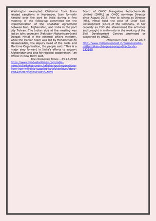 Washington exempted Chabahar from Iran-
related sanctions in November. Iran formally
handed over the port to India during a first
meeting of the follow-up committee for the
implementation of the Chabahar Agreement
between Iran, Afghanistan, and India in the port
city Tehran. The Indian side at the meeting was
led by joint secretary (Pakistan-Afghanistan-Iran)
Deepak Mittal of the external affairs ministry,
while the Iranian team was led by Mohammad Ali
Hassanzadeh, the deputy head of the Ports and
Maritime Organisation, the people said. “This is a
major step forward in India’s efforts to support
Afghanistan and also for regional cooperation,” an
official in New Delhi said.
The Hindustan Times - 25.12.2018
https://www.hindustantimes.com/india-
news/india-takes-over-chabahar-port-operations-
from-iran-will-ship-supplies-to-afghanistan/story-
kWKZeStt1MfQR4s5Voz4fL.html
Board of ONGC Mangalore Petrochemicals
Limited (OMPL) as ONGC nominee Director
since August 2015. Prior to joining as Director
(HR), Mittal held the post of Chief Skill
Development (CSD) of the Company. In her
capacity as CSD she streamlined the activities
and brought in uniformity in the working of the
Skill Development Centres promoted or
supported by ONGC.
Millennium Post - 27.12.2018
http://www.millenniumpost.in/business/alka-
mittal-takes-charge-as-ongc-director-hr-
333580
 