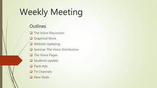 Weekly Meeting
Outlines
 The Voice Discussion
 Graphical Work
 Website Updating
 Seminar The Voice Distribution
 The Voice Pages
 Students Update
 Flash Ads
 TV Channels
 New Deals
 
