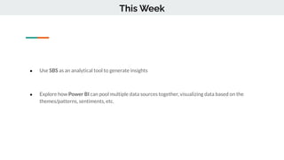 ● Use SBS as an analytical tool to generate insights
● Explore how Power BI can pool multiple data sources together, visualizing data based on the
themes/patterns, sentiments, etc.
This Week
 