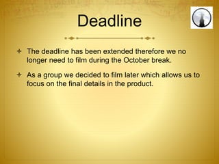 Deadline
 The deadline has been extended therefore we no
longer need to film during the October break.
 As a group we decided to film later which allows us to
focus on the final details in the product.
 