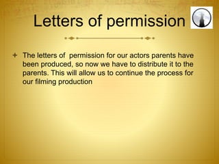 Letters of permission
 The letters of permission for our actors parents have
been produced, so now we have to distribute it to the
parents. This will allow us to continue the process for
our filming production
 
