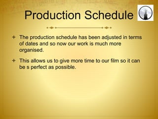 Production Schedule
 The production schedule has been adjusted in terms
of dates and so now our work is much more
organised.
 This allows us to give more time to our film so it can
be s perfect as possible.
 