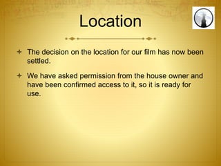 Location
 The decision on the location for our film has now been
settled.
 We have asked permission from the house owner and
have been confirmed access to it, so it is ready for
use.
 