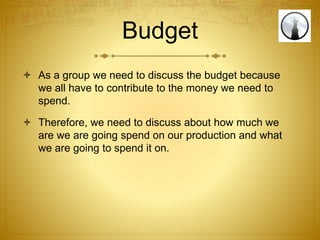 Budget
 As a group we need to discuss the budget because
we all have to contribute to the money we need to
spend.
 Therefore, we need to discuss about how much we
are we are going spend on our production and what
we are going to spend it on.
 