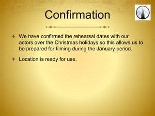 Confirmation
 We have confirmed the rehearsal dates with our
actors over the Christmas holidays so this allows us to
be prepared for filming during the January period.
 Location is ready for use.
 