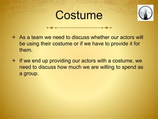 Costume
 As a team we need to discuss whether our actors will
be using their costume or if we have to provide it for
them.
 If we end up providing our actors with a costume, we
need to discuss how much we are willing to spend as
a group.
 