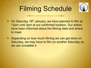 Filming Schedule
 On Saturday 16th January, we have planned to film at
12pm until 3pm at our confirmed location. Our actors
have been informed about the filming date and where
to meet.
 Depending on how much filming we can get done on
Saturday, we may have to film on another Saturday so
we can complete it.
 