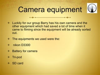 Camera equipment
 Luckily for our group Barry has his own camera and the
other equipment which had saved a lot of time when it
came to filming since the equipment will be already sorted
out.
 The equipments we used were the:
 nikon D3300
 Battery for camera
 Tri-pod
 SD card
 