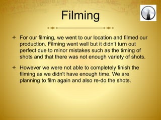 Filming
 For our filming, we went to our location and filmed our
production. Filming went well but it didn’t turn out
perfect due to minor mistakes such as the timing of
shots and that there was not enough variety of shots.
 However we were not able to completely finish the
filming as we didn't have enough time. We are
planning to film again and also re-do the shots.
 
