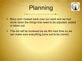 Planning
 Barry and I looked back over our work and we had
wrote down the things that need to be adjusted, added
or taken out.
 This list will be reviewed as we film next time so we
can make sure everything turns out to be correct.
 