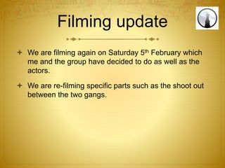 Filming update
 We are filming again on Saturday 5th February which
me and the group have decided to do as well as the
actors.
 We are re-filming specific parts such as the shoot out
between the two gangs.
 