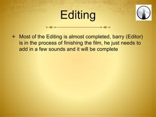 Editing
 Most of the Editing is almost completed, barry (Editor)
is in the process of finishing the film, he just needs to
add in a few sounds and it will be complete
 