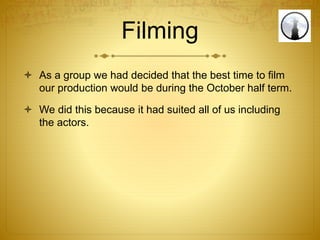 Filming
 As a group we had decided that the best time to film
our production would be during the October half term.
 We did this because it had suited all of us including
the actors.
 
