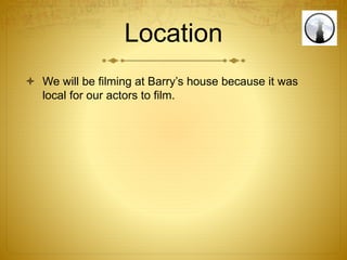 Location
 We will be filming at Barry’s house because it was
local for our actors to film.
 