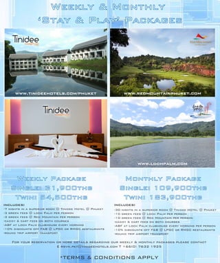 Weekly & Monthly
                 ‘Stay & Play’ Packages




      www.tinideehotels.com/phuket                           www.redmountainphuket.com




                                                                    www.lochpalm.com


    Weekly Package                                         Monthly Package
   Single: 31,900thb                                      Single: 109,900thb
    Twin: 54,500thb                                        Twin: 183,900thb
includes:                                               includes:
-7 nights in a superior room @ Tinidee Hotel @ Phuket   -30 nights in a superior room @ Tinidee Hotel @ Phuket
-3 green fees @ Loch Palm per person                    -10 green fees @ Loch Palm per person
-3 green fees @ Red Mountain per person                 -10 green fees @ Red Mountain per person
-caddy & cart fees on both courses                      -caddy & cart fees on both courses
-ABF at Loch Palm clubhouse every morning               -ABF at Loch Palm clubhouse every morning per person
-10% discounts off F&B @ LPGC or RMGC restaurants       -10% discounts off F&B @ LPGC or RMGC restaurants
-round trip airport transport                           -round trip airport transport

    For your reservation or more details regarding our weekly & monthly packages please contact
                         E rsvn.pkt@tinideehotels.com T +66(0) 7632 1925


                             *TERMS & CONDITIONS APPLY
 
