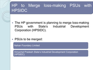 HP to Merge loss-making PSUs with HPSIDCThe HP government is planning to merge loss-making PSUs with State’s Industrial Development Corporation (HPSIDC). PSUs to be merged: