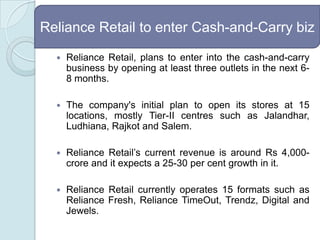 Reliance Retail, plans to enter into the cash-and-carry business by opening at least three outlets in the next 6-8 months.The company's initial plan to open its stores at 15 locations, mostly Tier-II centres such as Jalandhar, Ludhiana, Rajkot and Salem.Reliance Retail’s current revenue is around Rs 4,000-crore and it expects a 25-30 per cent growth in it. Reliance Retail currently operates 15 formats such as Reliance Fresh, Reliance TimeOut, Trendz, Digital and Jewels. Reliance Retail to enter Cash-and-Carry biz