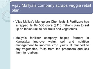 Vijay Mallya’s company scraps veggie retail planVijay Mallya’s Mangalore Chemicals & Fertilizers has scrapped its Rs 500 crore ($110 million) plan to set up an Indian unit to sell fruits and vegetables.Mallya’s fertiliser company helped farmers in Karnataka improve water, soil and nutrition management to improve crop yields. It planned to buy vegetables, fruits from the producers and sell them to retailers. 