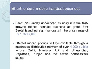 Bharti enters mobile handset businessBharti on Sunday announced its entry into the fast-growing mobile handset business as group firm Beetel launched eight handsets in the price range of Rs 1,750-7,000.  Beetel mobile phones will be available through a nationwide distribution network of over 4,000outlets across Delhi, Haryana, UP and Uttaranchal, Rajasthan, Punjab and the seven northeastern states.