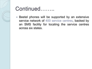 Continued…….. Beetel phones will be supported by an extensive service network of 400 service centres, backed by an SMS facility for locating the service centres across six states.