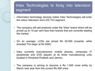 Intex Technologies to foray into television segmentInformation technology devices maker Intex Technologies will enter the colour television and LCD TVs segment.The company will sell products under the 'Intex' brand which will be priced up to 10 per cent less than brands that are currently leading the market. On an average, LCDs are priced Rs 20,000 onwards, while branded TVs begin at Rs 5000. Intex currently manufacturers mobile phones, computers IT peripherals and DVD players at its three manufacturing units located in Himachal Pradesh and Jammu. The company is aiming to become a Rs 1,000 crore entity by March next year from the current Rs 600 crore.
