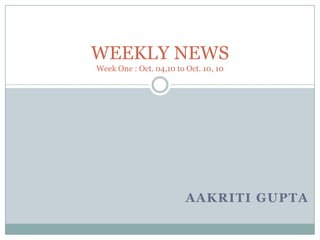 WEEKLY NEWSWeek One : Oct. 04,10 to Oct. 10, 10 AAKRITI GuPTA 