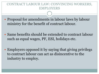 CONTRACT LABOUR LAW: CONVINCING WORKERS, EMPLOYERSProposal for amendments in labourlaws by labour ministry for the benefit of contract labour.Same benefits should be extended to contract labour such as equal wages, PF, ESI, holidays etc.Employers opposed it by saying that giving privilegs to contract labour can act as disincentive to the industry to employ.