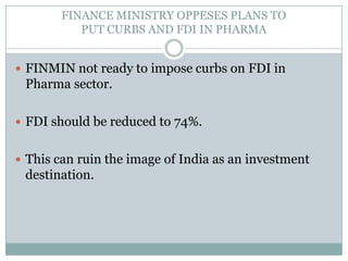 FINANCE MINISTRY OPPESES PLANS TO PUT CURBS AND FDI IN PHARMAFINMIN not ready to impose curbs on FDI in Pharma sector.FDI should be reduced to 74%. This can ruin the image of India as an investment destination.