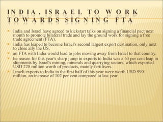 India and Israel have agreed to kickstart talks on signing a financial pact next month to promote bilateral trade and lay the ground work for signing a free trade agreement (FTA). India has leaped to become Israel's second largest export destination, only next to close ally the US. an FTA with India would lead to jobs moving away from Israel to that country.  he reason for this year's sharp jump in exports to India was a 63 per cent leap in shipments by Israel's mining, minerals and quarrying sectors, which exported USD 228 million worth of products, mainly fertilisers.  Israeli exports to India in the first half of this year were worth USD 990 million, an increase of 102 per cent compared to last year 