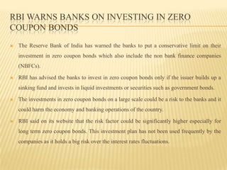 RBI warns banks on investing in zero coupon bondsThe Reserve Bank of India has warned the banks to put a conservative limit on their investment in zero coupon bonds which also include the non bank finance companies (NBFCs).RBI has advised the banks to invest in zero coupon bonds only if the issuer builds up a sinking fund and invests in liquid investments or securities such as government bonds.The investments in zero coupon bonds on a large scale could be a risk to the banks and it could harm the economy and banking operations of the country.RBI said on its website that the risk factor could be significantly higher especially for long term zero coupon bonds. This investment plan has not been used frequently by the companies as it holds a big risk over the interest rates fluctuations.