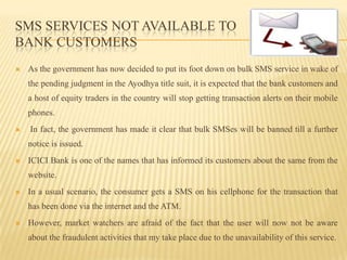 SMS services not available to bank customers As the government has now decided to put its foot down on bulk SMS service in wake of the pending judgment in the Ayodhya title suit, it is expected that the bank customers and a host of equity traders in the country will stop getting transaction alerts on their mobile phones.In fact, the government has made it clear that bulk SMSes will be banned till a further notice is issued.ICICI Bank is one of the names that has informed its customers about the same from the website.In a usual scenario, the consumer gets a SMS on his cellphone for the transaction that has been done via the internet and the ATM.However, market watchers are afraid of the fact that the user will now not be aware about the fraudulent activities that my take place due to the unavailability of this service.
