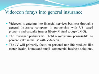 Videocon forays into general insurance
 Videocon is entering into financial services business through a
general insurance company in partnership with US based
property and casualty insurer liberty Mutual group (LMG).
 The foreigner partners will hold a maximum permissible 26
percent stake in the JV with Videocon.
 The JV will primarily focus on personal non life products like
motor, health, homes and small commercial business solutions.
 