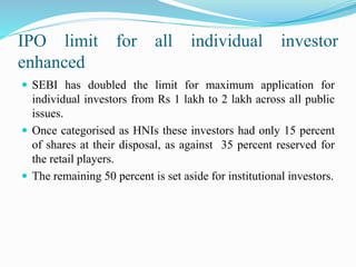 IPO limit for all individual investor
enhanced
 SEBI has doubled the limit for maximum application for
individual investors from Rs 1 lakh to 2 lakh across all public
issues.
 Once categorised as HNIs these investors had only 15 percent
of shares at their disposal, as against 35 percent reserved for
the retail players.
 The remaining 50 percent is set aside for institutional investors.
 