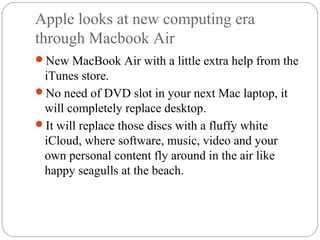 Apple looks at new computing era
through Macbook Air
New MacBook Air with a little extra help from the
iTunes store.
No need of DVD slot in your next Mac laptop, it
will completely replace desktop.
It will replace those discs with a fluffy white
iCloud, where software, music, video and your
own personal content fly around in the air like
happy seagulls at the beach.
 