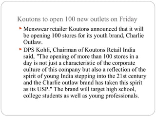 Koutons to open 100 new outlets on Friday
 Menswear retailer Koutons announced that it will
be opening 100 stores for its youth brand, Charlie
Outlaw.
 DPS Kohli, Chairman of Koutons Retail India
said, "The opening of more than 100 stores in a
day is not just a characteristic of the corporate
culture of this company but also a reflection of the
spirit of young India stepping into the 21st century
and the Charlie outlaw brand has taken this spirit
as its USP." The brand will target high school,
college students as well as young professionals.
 