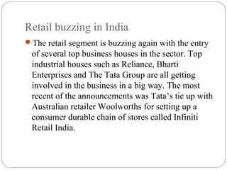 Retail buzzing in India
The retail segment is buzzing again with the entry
of several top business houses in the sector. Top
industrial houses such as Reliance, Bharti
Enterprises and The Tata Group are all getting
involved in the business in a big way. The most
recent of the announcements was Tata’s tie up with
Australian retailer Woolworths for setting up a
consumer durable chain of stores called Infiniti
Retail India.
 