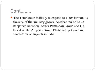 Cont……..
The Tata Group is likely to expand to other formats as
the size of the industry grows. Another major tie up
happened between India’s Pantaloon Group and UK
based Alpha Airports Group Plc to set up travel and
food stores at airports in India.
 
