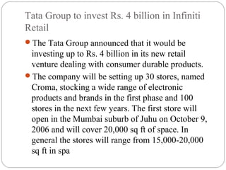 Tata Group to invest Rs. 4 billion in Infiniti
Retail
The Tata Group announced that it would be
investing up to Rs. 4 billion in its new retail
venture dealing with consumer durable products.
The company will be setting up 30 stores, named
Croma, stocking a wide range of electronic
products and brands in the first phase and 100
stores in the next few years. The first store will
open in the Mumbai suburb of Juhu on October 9,
2006 and will cover 20,000 sq ft of space. In
general the stores will range from 15,000-20,000
sq ft in spa
 