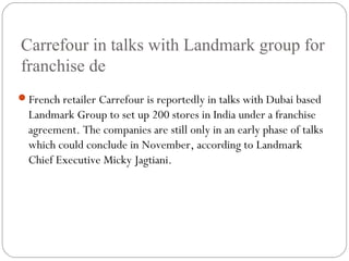 Carrefour in talks with Landmark group for
franchise de
French retailer Carrefour is reportedly in talks with Dubai based
Landmark Group to set up 200 stores in India under a franchise
agreement. The companies are still only in an early phase of talks
which could conclude in November, according to Landmark
Chief Executive Micky Jagtiani.
 