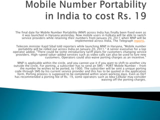 The final date for Mobile Number Portability (MNP) across India has finally been fixed even as
it was launched in Haryana yesterday. Now mobile users in Kolkata will be able to switch
service providers while retaining their numbers from January 20, 2011 when MNP will be
implemented across India, The Telegraph reports.
Telecom minister Kapil Sibal told reporters while launching MNP in Haryana, "Mobile number
portability will be rolled out across India on January 20, 2011." A senior executive for a top
operator added, "There could be some introductory tariff plans for customers changing service
providers. High-speed value-added services such as video calls can also be used to lure new
customers. Operators could also waive porting charges as an incentive."
MNP is applicable within the circle, and you cannot use it if you want to shift to another city
outside the circle. For porting, a subscriber has to send an SMS - PORT Mobile Number - from
the number he wishes to be ported, to 1900. The subscriber will be sent a unique porting
code through SMS by his current service provider and this has to be quoted in the application
form. Porting process is supposed to be completed within seven working days. Even as DoT
has recommended a porting fee of Rs. 19, some operators such as Idea Cellular may consider
waiving off the porting charges.
 