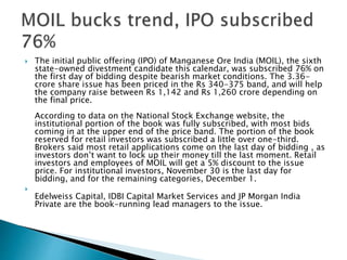  The initial public offering (IPO) of Manganese Ore India (MOIL), the sixth
state-owned divestment candidate this calendar, was subscribed 76% on
the first day of bidding despite bearish market conditions. The 3.36-
crore share issue has been priced in the Rs 340-375 band, and will help
the company raise between Rs 1,142 and Rs 1,260 crore depending on
the final price.
According to data on the National Stock Exchange website, the
institutional portion of the book was fully subscribed, with most bids
coming in at the upper end of the price band. The portion of the book
reserved for retail investors was subscribed a little over one-third.
Brokers said most retail applications come on the last day of bidding , as
investors don’t want to lock up their money till the last moment. Retail
investors and employees of MOIL will get a 5% discount to the issue
price. For institutional investors, November 30 is the last day for
bidding, and for the remaining categories, December 1.

Edelweiss Capital, IDBI Capital Market Services and JP Morgan India
Private are the book-running lead managers to the issue.
 