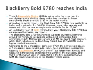  Though Research In Motion (RIM) is yet to solve the issue over its
messaging service, the BlackBerry maker has launched its latest
smartphone BlackBerry Bold 9780 in the Indian market.
 According to media reports, the BlackBerry Bold 9780 is now available in
India, and is priced at Rs. 30,000. However, some other reports and
tweets said that the new smartphone is available for Rs. 26,900.
 An updated version of 9700 released last year, Blackberry Bold 9780 has
an improved hardware, say reports.
 The BlackBerry Bold 9700 smartphone supports 3G HSDPA networks
around the world and is equipped with a next-generation, high-
performance (624 MHz) processor and 256 MB on-board Flash memory,
while 9780, which runs on BlackBerry OS 6.0, has 512 MB RAM and a
higher resolution camera.
 Compared to the 3 megapixel camera of 9700, the new version boasts
of 5 megapixel camera with auto-focus, flash and image stabilization.
 Recently Tata Indicom, the CDMA arm of Tata Teleservices Limited and
Research in Motion had announced the launch of the BlackBerry Bold
9650 for the CDMA users in India. 9650 is the first combined CDMA-
GSM 3G-ready Smartphone in the BlackBerry Bold series.
 