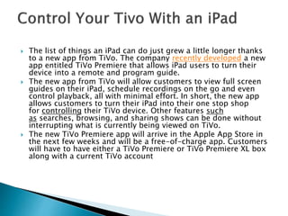  The list of things an iPad can do just grew a little longer thanks
to a new app from TiVo. The company recently developed a new
app entitled TiVo Premiere that allows iPad users to turn their
device into a remote and program guide.
 The new app from TiVo will allow customers to view full screen
guides on their iPad, schedule recordings on the go and even
control playback, all with minimal effort. In short, the new app
allows customers to turn their iPad into their one stop shop
for controlling their TiVo device. Other features such
as searches, browsing, and sharing shows can be done without
interrupting what is currently being viewed on TiVo.
 The new TiVo Premiere app will arrive in the Apple App Store in
the next few weeks and will be a free-of-charge app. Customers
will have to have either a TiVo Premiere or TiVo Premiere XL box
along with a current TiVo account
 