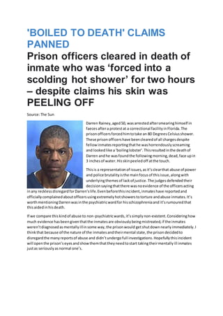 'BOILED TO DEATH' CLAIMS
PANNED
Prison officers cleared in death of
inmate who was ‘forced into a
scolding hot shower’ for two hours
– despite claims his skin was
PEELING OFF
Source:The Sun
Darren Rainey,aged50, wasarrestedaftersmearinghimself in
faecesaftera protestat a correctional facilityinFlorida.The
prisonofficersforcedhimtotake an 80 DegreesCelsiusshower.
These prisonofficershave beenclearedof all chargesdespite
fellow inmatesreportingthathe washorrendouslyscreaming
and lookedlike a‘boilinglobster’.Thisresultedinthe deathof
Darren andhe wasfoundthe followingmorning,dead,face upin
3 inchesof water.Hisskinpeeledoff atthe touch.
Thisis a representationof issues,asit’sclearthat abuse of power
and police brutalityisthe mainfocusof thisissue,alongwith
underlyingthemesof lackof justice.The judgesdefendedtheir
decisionsayingthatthere wasnoevidence of the officersacting
inany recklessdisregardforDarren’slife.Evenbeforethisincident,inmateshave reportedand
officiallycomplainedaboutofficersusingextremelyhotshowerstotorture andabuse inmates.It’s
worthmentioningDarrenwasinthe psychiatricwardfor hisschizophreniaand it’srumouredthat
thisaidedinhisdeath.
If we compare thiskindof abuse to non-psychiatricwards,it’ssimplynon-existent.Consideringhow
much evidence hasbeengiventhatthe inmatesare obviouslybeingmistreated,if the inmates
weren’tdiagnosedasmentallyillinsome way,the prisonwould getshutdownnearlyimmediately.I
thinkthat because of the nature of the inmatesandtheirmental state,the prisondecidedto
disregardthe manyreportsof abuse and didn’tundergofull investigations.Hopefullythisincident
will openthe prison’seyesandshowthemthattheyneedtostart takingtheirmentallyill inmates
justas seriouslyasnormal one’s.
 