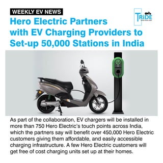 Hero Electric Partners
with EV Charging Providers to
Set-up 50,000 Stations in India
As part of the collaboration, EV chargers will be installed in
more than 750 Hero Electric’s touch points across India,
which the partners say will benet over 450,000 Hero Electric
customers giving them affordable, and easily accessible
charging infrastructure. A few Hero Electric customers will
get free of cost charging units set up at their homes.
WEEKLY EV NEWS
 