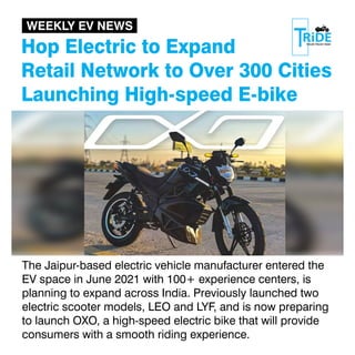 Hop Electric to Expand
Retail Network to Over 300 Cities
Launching High-speed E-bike
The Jaipur-based electric vehicle manufacturer entered the
EV space in June 2021 with 100+ experience centers, is
planning to expand across India. Previously launched two
electric scooter models, LEO and LYF, and is now preparing
to launch OXO, a high-speed electric bike that will provide
consumers with a smooth riding experience.
WEEKLY EV NEWS
 