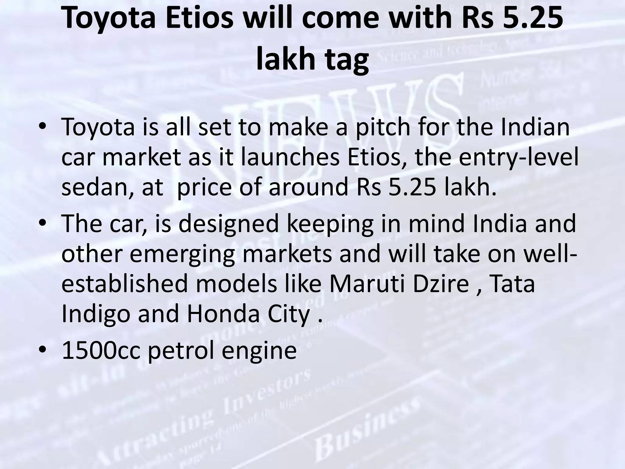 Toyota Etios will come with Rs 5.25 lakh tagToyota is all set to make a pitch for the Indian car market as it launches Etios, the entry-level sedan, at  price of around Rs 5.25 lakh.The car, is designed keeping in mind India and other emerging markets and will take on well-established models like MarutiDzire , Tata Indigo and Honda City . 1500cc petrol engine