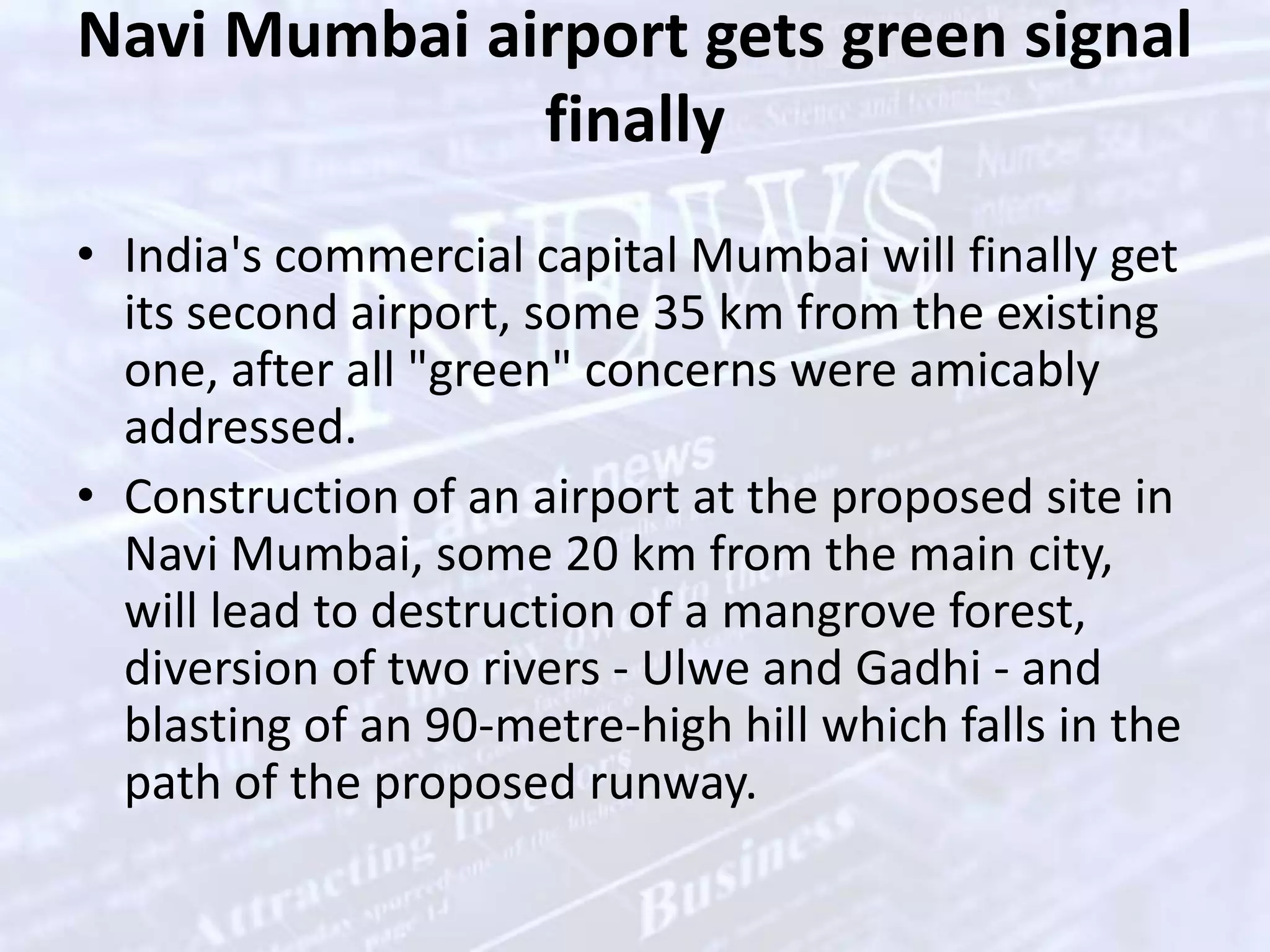 Navi Mumbai airport gets green signal finallyIndia's commercial capital Mumbai will finally get its second airport, some 35 km from the existing one, after all "green" concerns were amicably addressed. Construction of an airport at the proposed site in Navi Mumbai, some 20 km from the main city, will lead to destruction of a mangrove forest, diversion of two rivers - Ulwe and Gadhi - and blasting of an 90-metre-high hill which falls in the path of the proposed runway. 